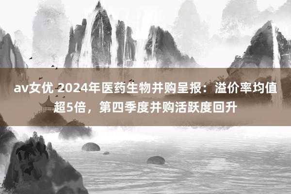 av女优 2024年医药生物并购呈报：溢价率均值超5倍，第四季度并购活跃度回升