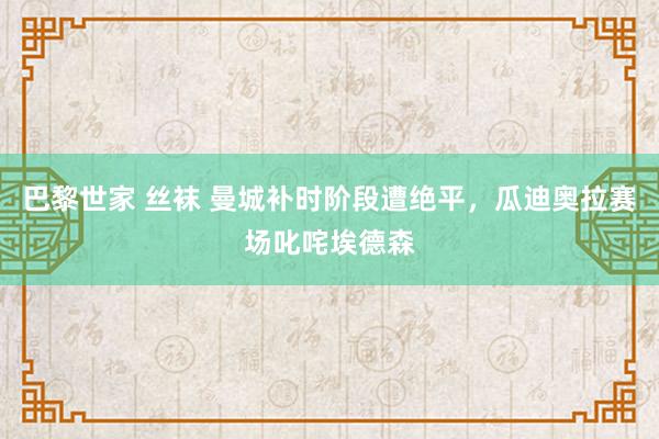 巴黎世家 丝袜 曼城补时阶段遭绝平，瓜迪奥拉赛场叱咤埃德森