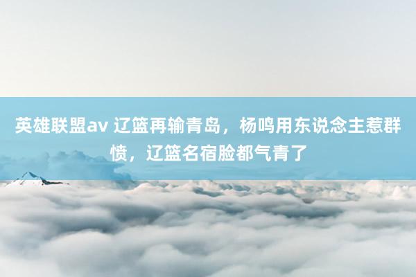 英雄联盟av 辽篮再输青岛，杨鸣用东说念主惹群愤，辽篮名宿脸都气青了