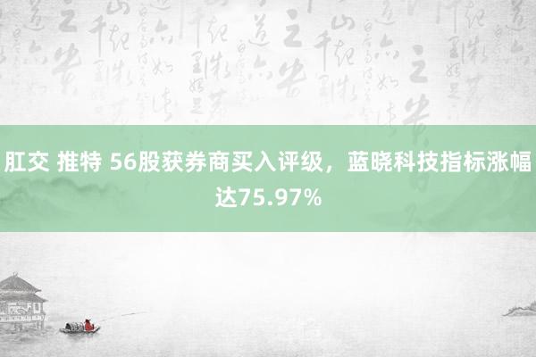 肛交 推特 56股获券商买入评级，蓝晓科技指标涨幅达75.97%