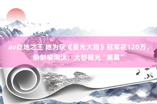 av战地之王 她为获《星光大路》冠军花120万，胁制被淘汰，大怒曝光“黑幕”