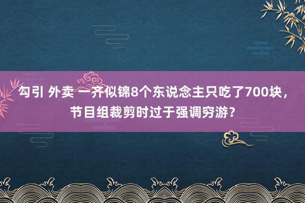 勾引 外卖 一齐似锦8个东说念主只吃了700块，节目组裁剪时过于强调穷游？