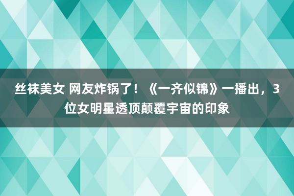 丝袜美女 网友炸锅了！《一齐似锦》一播出，3位女明星透顶颠覆宇宙的印象