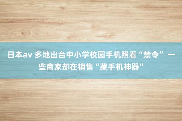 日本av 多地出台中小学校园手机照看“禁令” 一些商家却在销售“藏手机神器”