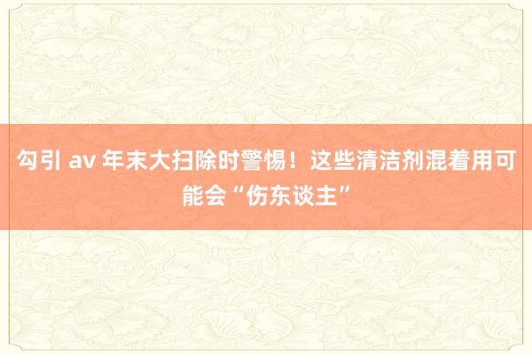 勾引 av 年末大扫除时警惕！这些清洁剂混着用可能会“伤东谈主”