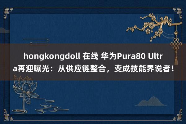 hongkongdoll 在线 华为Pura80 Ultra再迎曝光：从供应链整合，变成技能界说者！